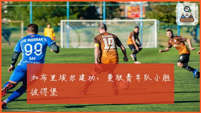 加布里埃尔建功，曼联青年队小胜彼得堡