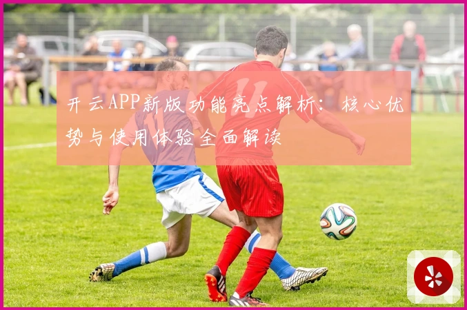 开云APP新版功能亮点解析：核心优势与使用体验全面解读