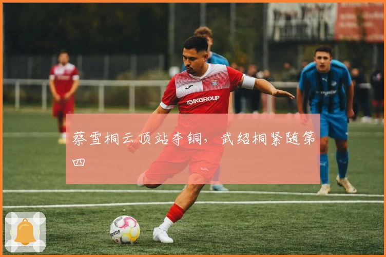 蔡雪桐云顶站夺铜，武绍桐紧随第四