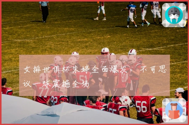 女排世俱杯朱婷全面爆发，不可思议一球震撼全场