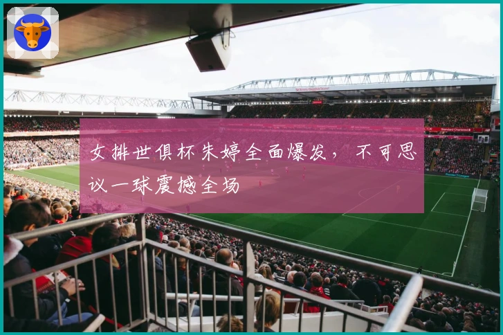 女排世俱杯朱婷全面爆发，不可思议一球震撼全场