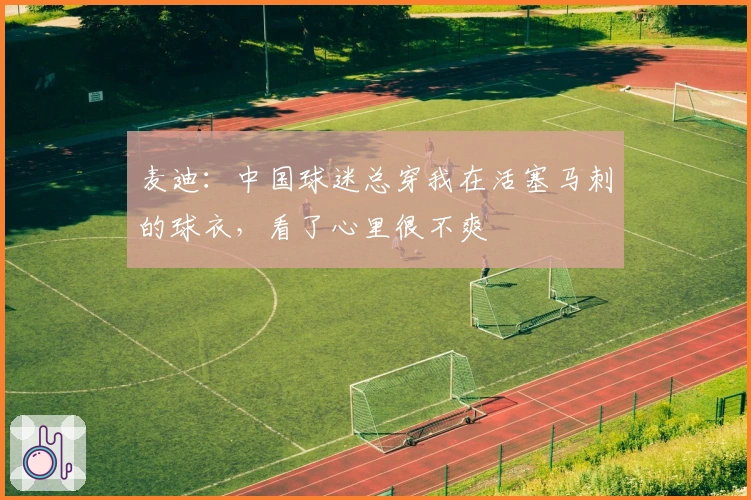 麦迪：中国球迷总穿我在活塞马刺的球衣，看了心里很不爽