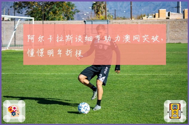 阿尔卡拉斯谈细节助力澳网突破，憧憬明年折桂