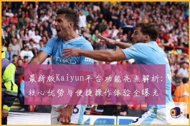 最新版Kaiyun平台功能亮点解析：核心优势与便捷操作体验全曝光