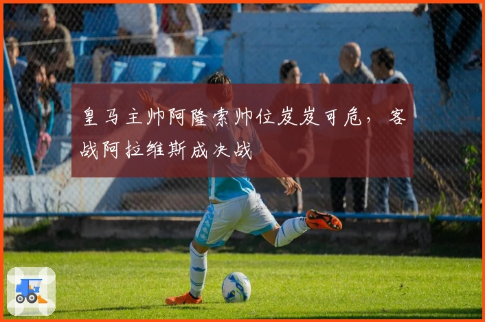 皇马主帅阿隆索帅位岌岌可危，客战阿拉维斯成决战
