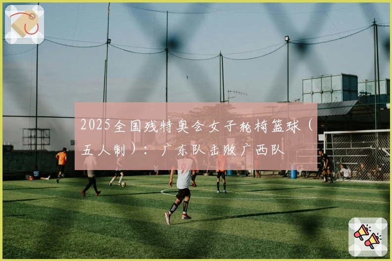 2025全国残特奥会女子轮椅篮球（五人制）：广东队击败广西队