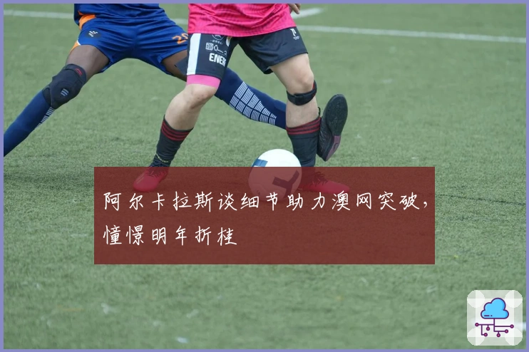 阿尔卡拉斯谈细节助力澳网突破，憧憬明年折桂