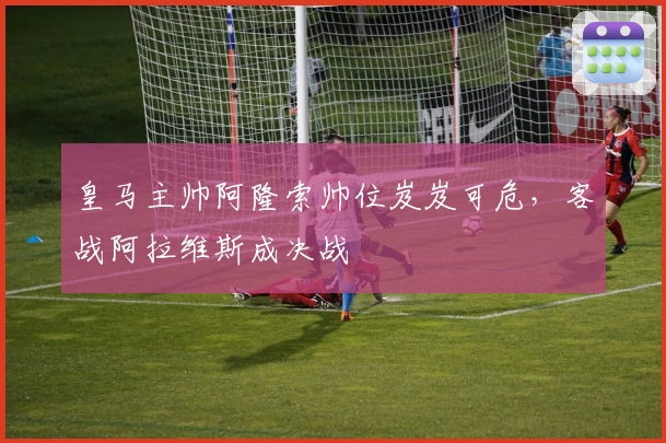 皇马主帅阿隆索帅位岌岌可危，客战阿拉维斯成决战