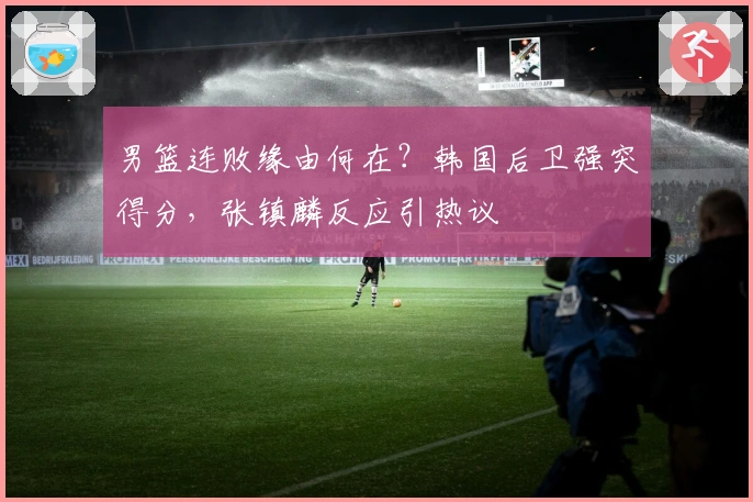 男篮连败缘由何在？韩国后卫强突得分，张镇麟反应引热议