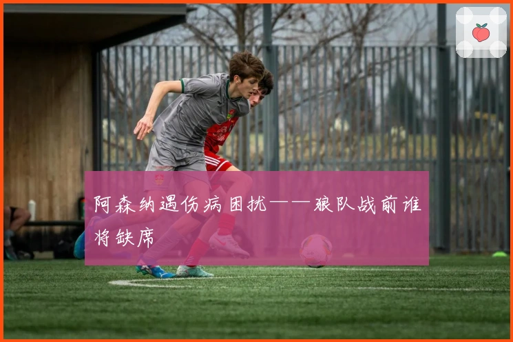 阿森纳遇伤病困扰——狼队战前谁将缺席