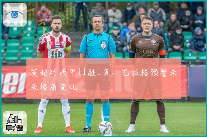 英超对西甲11胜1负，巴拉格预警未来格局变化